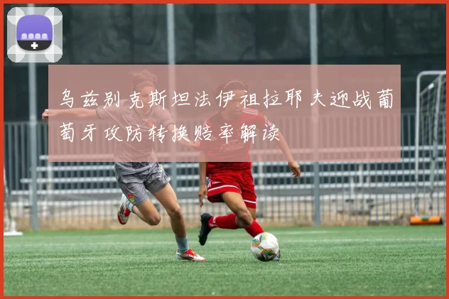 乌兹别克斯坦法伊祖拉耶夫迎战葡萄牙攻防转换赔率解读