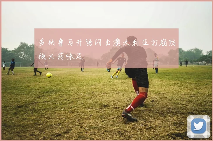 多纳鲁马开场闪击澳大利亚打崩防线火药味足