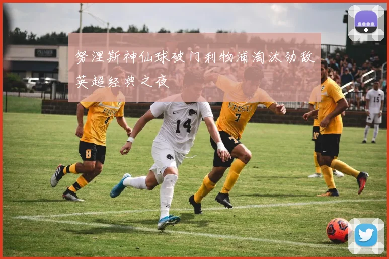努涅斯神仙球破门利物浦淘汰劲敌英超经典之夜
