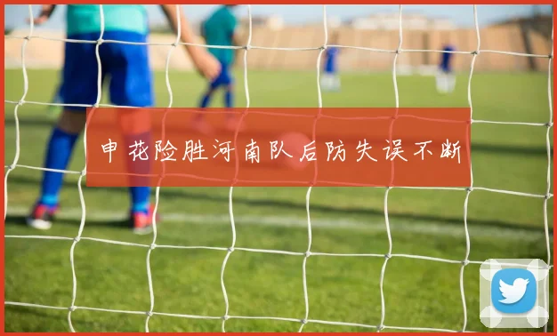 申花险胜河南队后防失误不断
