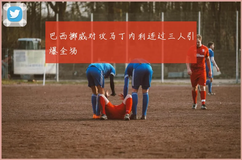 巴西挪威对攻马丁内利连过三人引爆全场