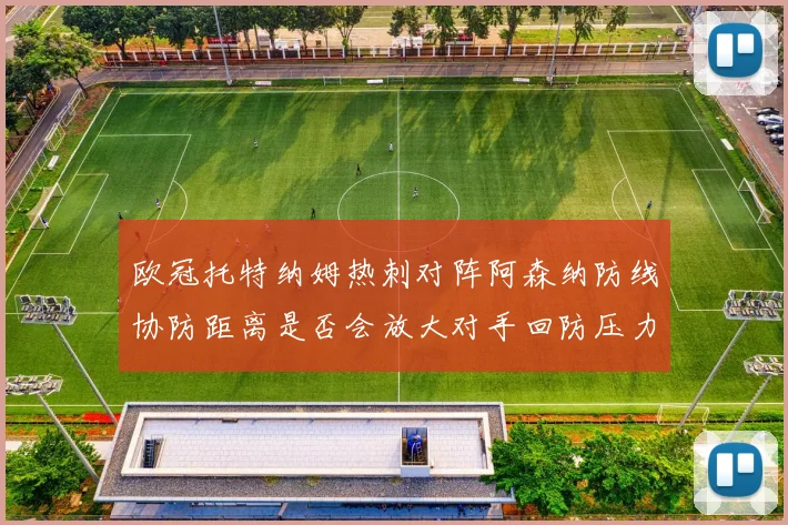 欧冠托特纳姆热刺对阵阿森纳防线协防距离是否会放大对手回防压力