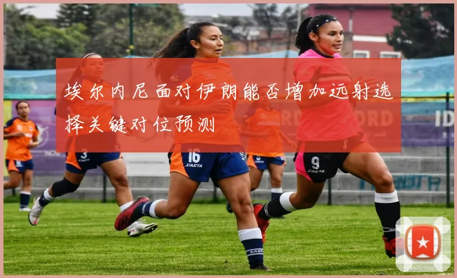 埃尔内尼面对伊朗能否增加远射选择关键对位预测