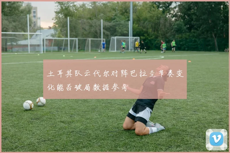 土耳其队云代尔对阵巴拉圭节奏变化能否破局数据参考