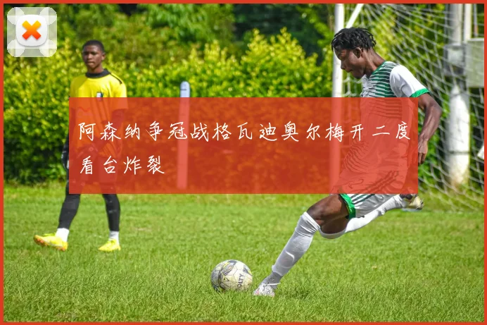 阿森纳争冠战格瓦迪奥尔梅开二度看台炸裂
