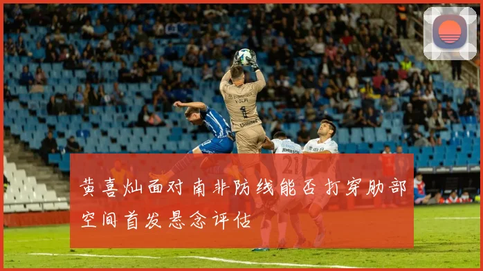 黄喜灿面对南非防线能否打穿肋部空间首发悬念评估