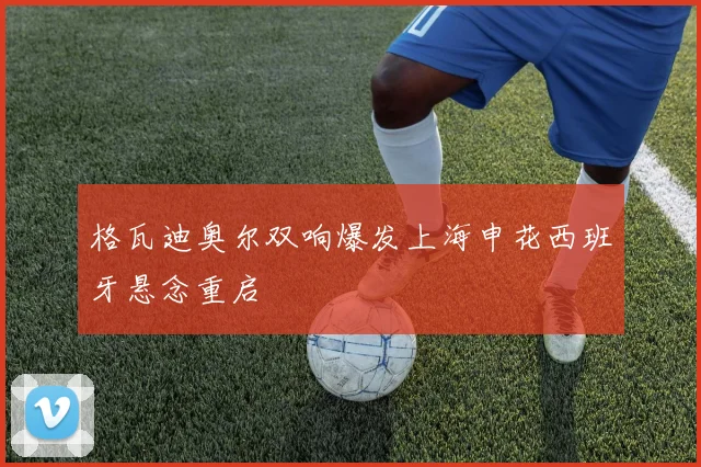 格瓦迪奥尔双响爆发上海申花西班牙悬念重启