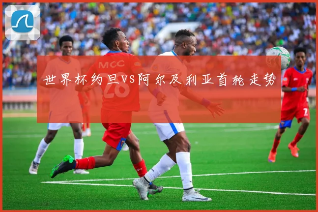 世界杯约旦vs阿尔及利亚首轮走势