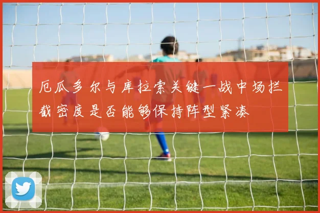厄瓜多尔与库拉索关键一战中场拦截密度是否能够保持阵型紧凑