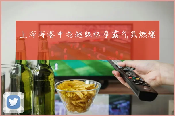 上海海港申花超级杯争霸气氛燃爆