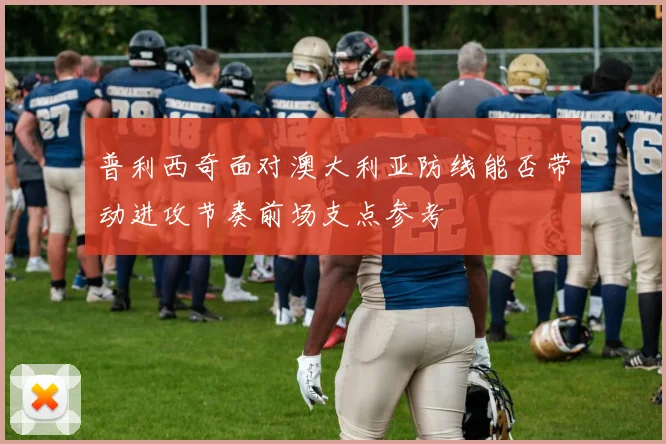 普利西奇面对澳大利亚防线能否带动进攻节奏前场支点参考
