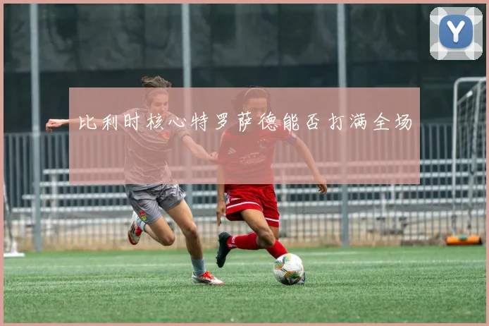 比利时核心特罗萨德能否打满全场