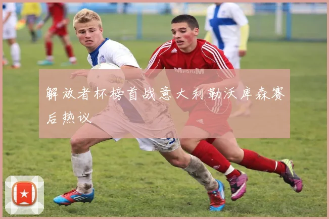 解放者杯榜首战意大利勒沃库森赛后热议