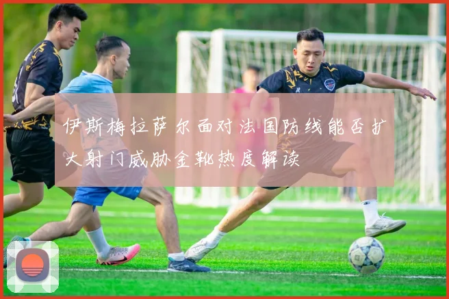 伊斯梅拉萨尔面对法国防线能否扩大射门威胁金靴热度解读