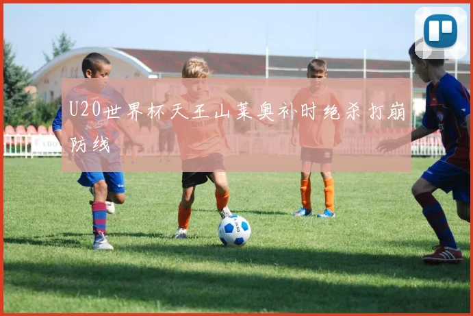 U20世界杯天王山莱奥补时绝杀打崩防线