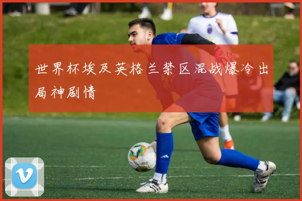 世界杯埃及英格兰禁区混战爆冷出局神剧情