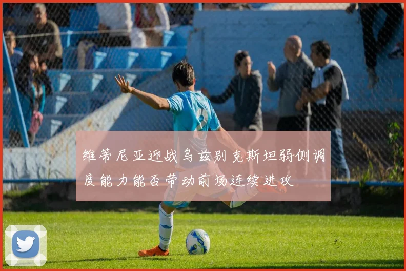 维蒂尼亚迎战乌兹别克斯坦弱侧调度能力能否带动前场连续进攻