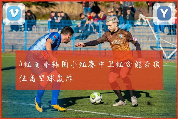 A组南非韩国小组赛中卫组合能否顶住高空球轰炸