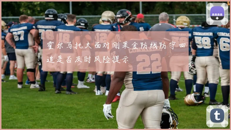 霍尔马托夫面对刚果金防线防守回追是否及时风险提示