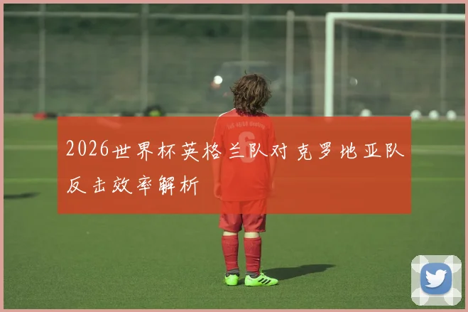 2026世界杯英格兰队对克罗地亚队反击效率解析