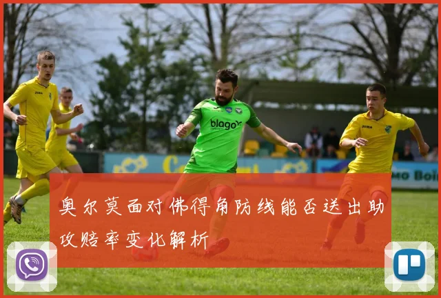 奥尔莫面对佛得角防线能否送出助攻赔率变化解析