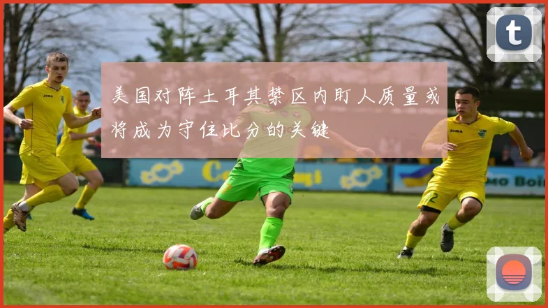 美国对阵土耳其禁区内盯人质量或将成为守住比分的关键
