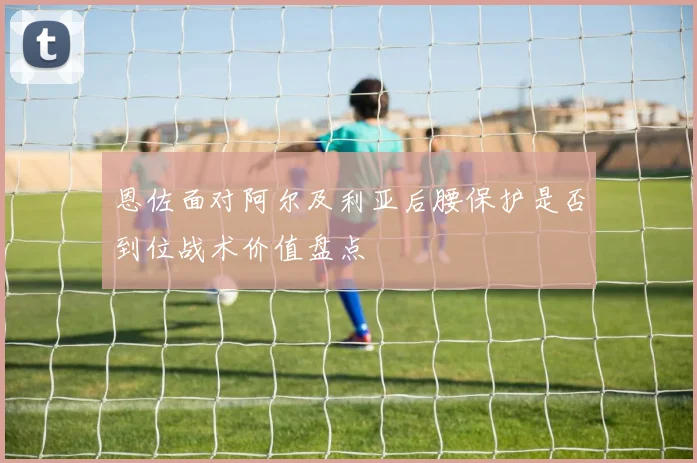 恩佐面对阿尔及利亚后腰保护是否到位战术价值盘点