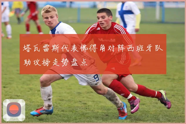 塔瓦雷斯代表佛得角对阵西班牙队助攻榜走势盘点