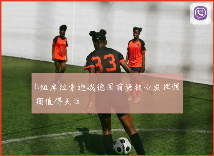 E组库拉索迎战德国前场核心发挥预期值得关注