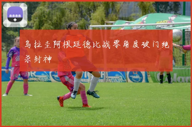 乌拉圭阿根廷德比战零角度破门绝杀封神