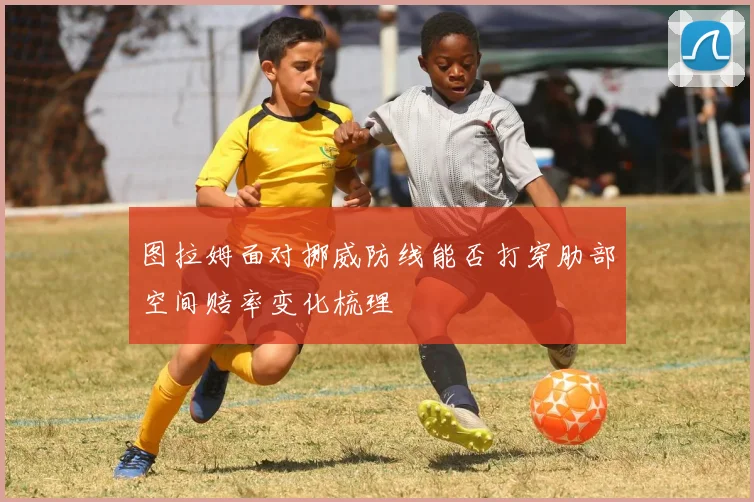 图拉姆面对挪威防线能否打穿肋部空间赔率变化梳理