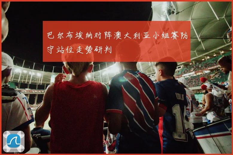 巴尔布埃纳对阵澳大利亚小组赛防守站位走势研判