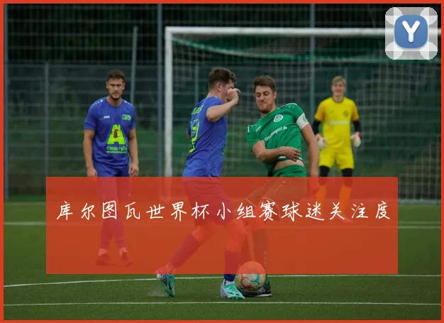 库尔图瓦世界杯小组赛球迷关注度