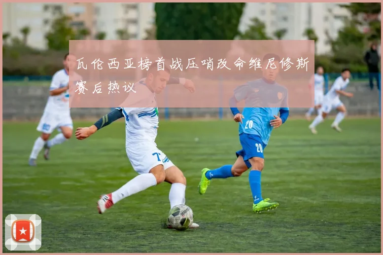 瓦伦西亚榜首战压哨改命维尼修斯赛后热议