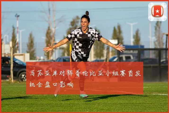 马苏亚库对阵哥伦比亚小组赛首发机会盘口影响