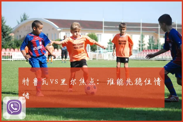 特鲁瓦vs里尔焦点：谁能先稳住情绪