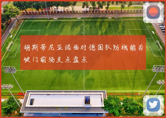 胡斯蒂尼亚诺面对德国队防线能否破门前场支点盘点