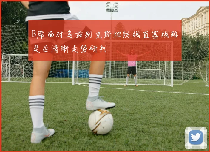 B席面对乌兹别克斯坦防线直塞线路是否清晰走势研判