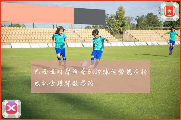 巴西面对摩洛哥队控球优势能否转成机会进球数思路